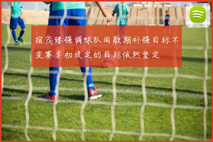 宿茂臻强调球队间歇期补强目标不变赛季初设定的目标依然坚定