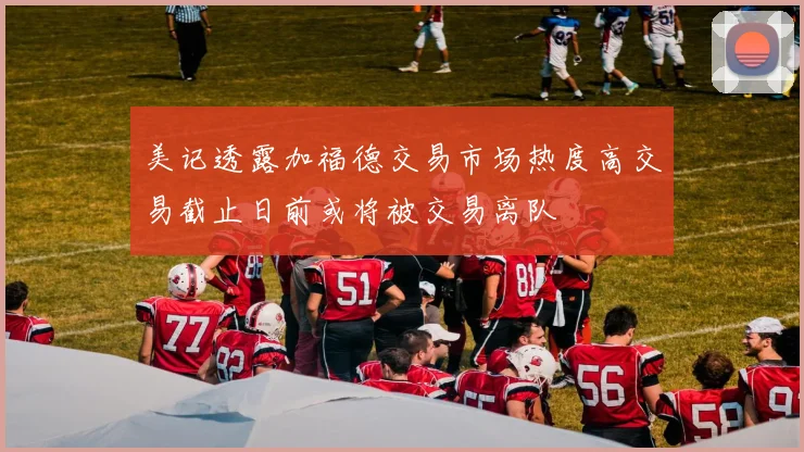 美记透露加福德交易市场热度高交易截止日前或将被交易离队