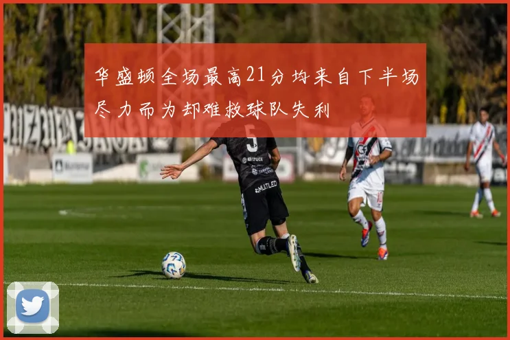 华盛顿全场最高21分均来自下半场尽力而为却难救球队失利