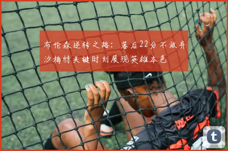 布伦森逆转之路：落后22分不放弃沙梅特关键时刻展现英雄本色