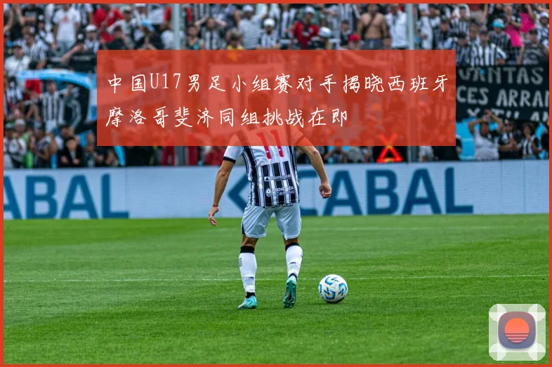 中国U17男足小组赛对手揭晓西班牙摩洛哥斐济同组挑战在即
