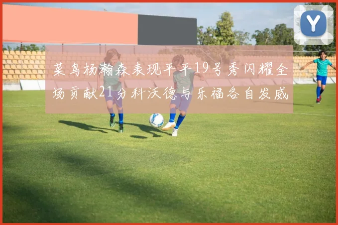 菜鸟杨瀚森表现平平19号秀闪耀全场贡献21分科沃德与乐福各自发威
