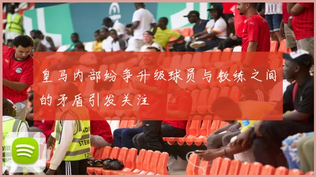 皇马内部纷争升级球员与教练之间的矛盾引发关注
