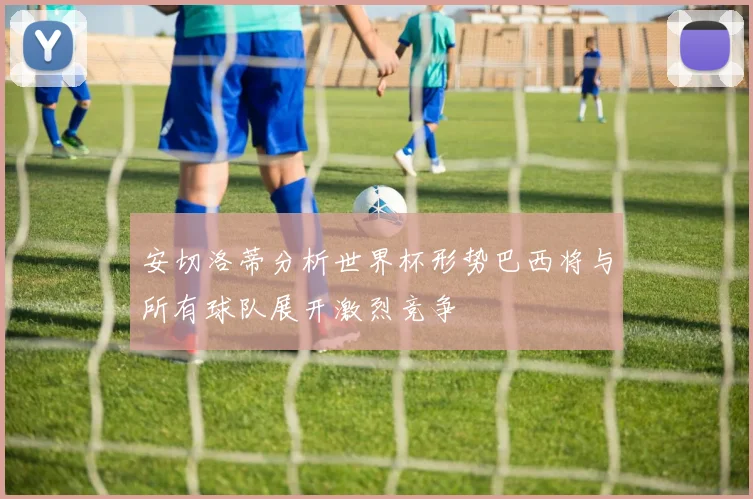 安切洛蒂分析世界杯形势巴西将与所有球队展开激烈竞争