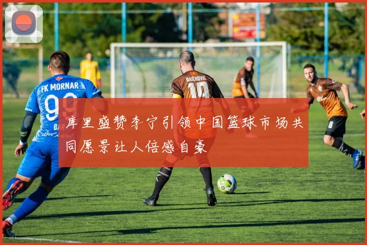 库里盛赞李宁引领中国篮球市场共同愿景让人倍感自豪