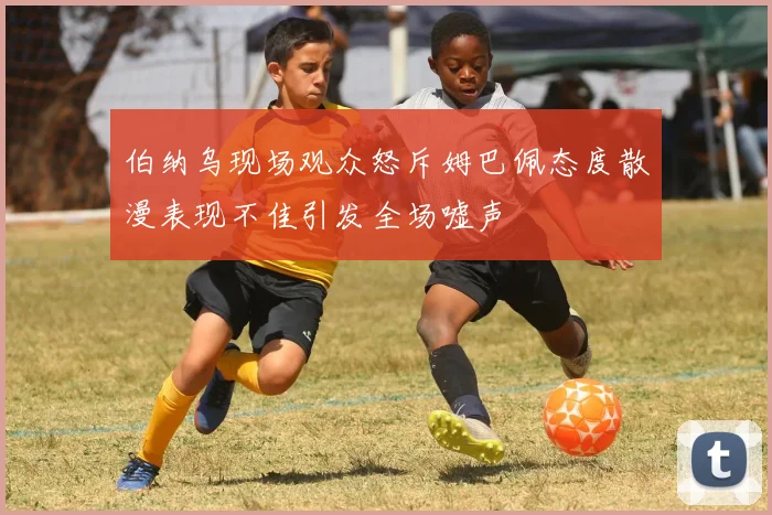 伯纳乌现场观众怒斥姆巴佩态度散漫表现不佳引发全场嘘声