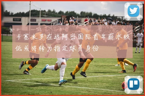 卡塞米罗在迈阿密国际首年薪水较低或将转为指定球员身份