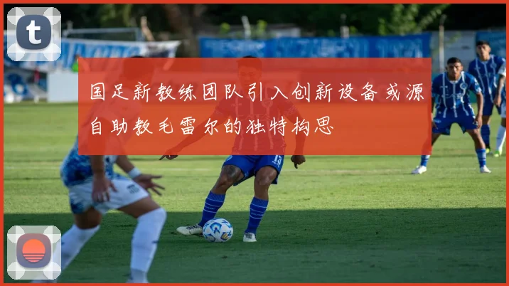 国足新教练团队引入创新设备或源自助教毛雷尔的独特构思