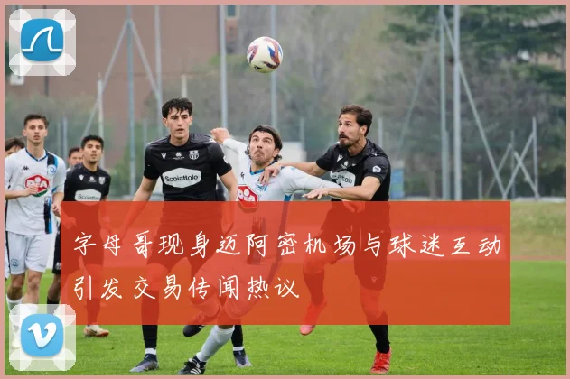 字母哥现身迈阿密机场与球迷互动引发交易传闻热议