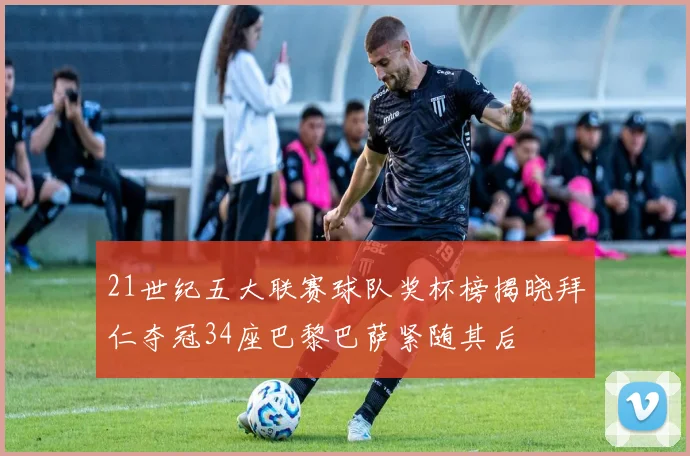 21世纪五大联赛球队奖杯榜揭晓拜仁夺冠34座巴黎巴萨紧随其后