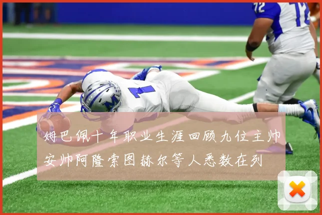 姆巴佩十年职业生涯回顾九位主帅安帅阿隆索图赫尔等人悉数在列