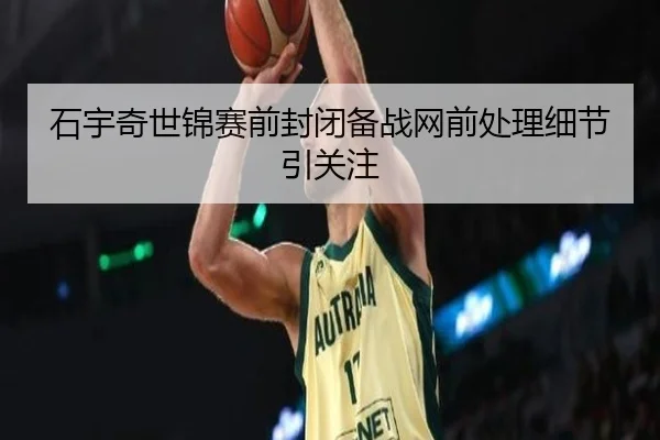 石宇奇世锦赛前封闭备战网前处理细节引关注